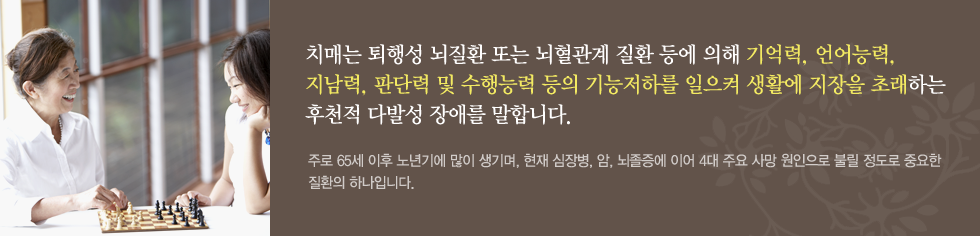 정상적으로 성숙한 뇌가 후천적인 외상이나 질병 등의 원인에 의해 손상된 것으로 전반적인 기능, 학습, 언어 등의 인지기능과 행동, 정신기능의 감퇴를 초래하는 대표적인 신경정신계 질환입니다. 주로 65세 이후 노년기에 많이 생기며, 현재 심장병, 암, 뇌졸증에 이어 4대 주요 사망 원인으로 불릴 정도로 중요한 질환의 하나입니다. 