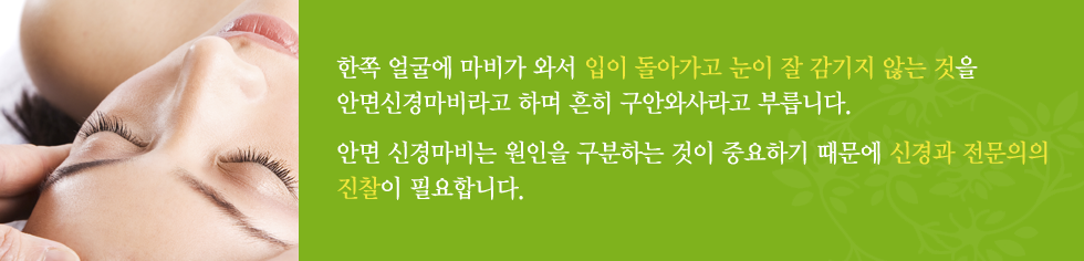 한쪽 얼굴에 마비가 와서 입이 돌아가고 눈이 잘 감기지 않는 것을 안면신경마비라고 하며 흔히 구안와사라고 부릅니다. 안면 신경마비는 원인을 구분하는 것이 중요하기 때문에 신경과 전문의의 진찰이 필요합니다.